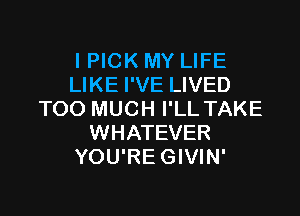 I PICK MY LIFE
LIKE I'VE LIVED

TOO MUCH I'LL TAKE
WHATEVER
YOU'RE GIVIN'