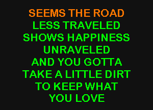 SEEMS THE ROAD
LESS TRAVELED
SHOWS HAPPINESS
UNRAVELED
AND YOU GOTTA
TAKE A LITTLE DIRT

TO KEEP WHAT
YOU LOVE