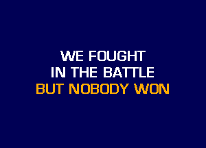WE FOUGHT
IN THE BATTLE

BUT NOBODY WON