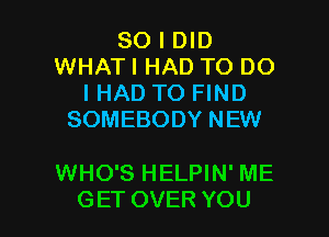 SO I DID
WHAT I HAD TO DO
I HAD TO FIND
SOMEBODY NEW

WHO'S HELPIN' ME

GET OVER YOU I