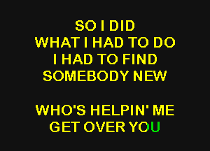 SO I DID
WHAT I HAD TO DO
I HAD TO FIND
SOMEBODY NEW

WHO'S HELPIN' ME

GET OVER YOU I