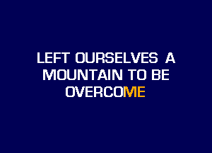 LEFT OURSELVES A
MOUNTAIN TO BE

UVERCOME
