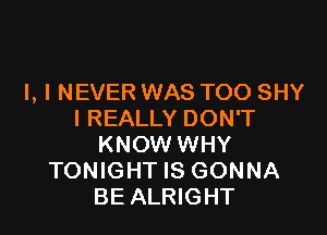 I, I NEVER WAS TOO SHY

I REALLY DON'T
KNOW WHY
TONIGHT IS GONNA
BE ALRIGHT