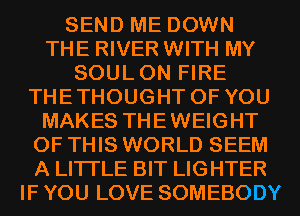SEND ME DOWN
THE RIVER WITH MY
SOULON FIRE
THETHOUGHT OF YOU
MAKES THEWEIGHT
OF THIS WORLD SEEM
A LITTLE BIT LIGHTER
IF YOU LOVE SOMEBODY