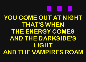 YOU COME OUT AT NIGHT
THAT'S WHEN
THE ENERGY COMES
AND THE DARKSIDE'S
LIGHT
AND THE VAMPIRES ROAM
