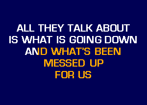 ALL THEY TALK ABOUT
IS WHAT IS GOING DOWN
AND WHAT'S BEEN
MESSED UP
FOR US