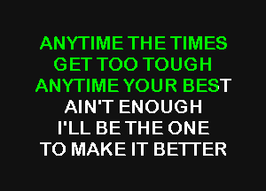 ANYTIMETHETIMES
GET TOO TOUGH
ANYTIMEYOUR BEST
AIN'T ENOUGH
I'LL BETHE ONE
TO MAKE IT BETTER