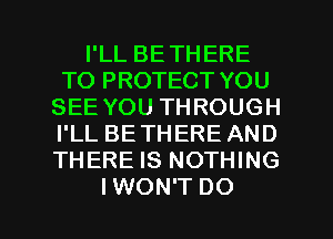 I'LL BETHERE
TO PROTECT YOU
SEE YOU THROUGH
I'LL BETHERE AND
THERE IS NOTHING

IWON'T DO I