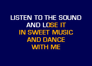 LISTEN TO THE SOUND
AND LOSE IT
IN SWEET MUSIC
AND DANCE
WITH ME