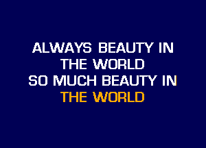 ALWAYS BEAUTY IN
THE WORLD

SO MUCH BEAUTY IN
THE WORLD