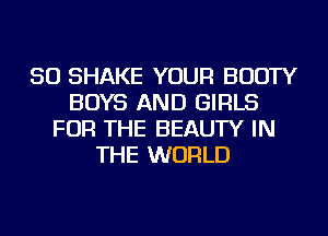 SO SHAKE YOUR BOOTY
BOYS AND GIRLS
FOR THE BEAUTY IN
THE WORLD