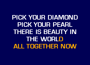 PICK YOUR DIAMOND
PICK YOUR PEARL
THERE IS BEAUTY IN
THE WORLD
ALL TOGETHER NOW