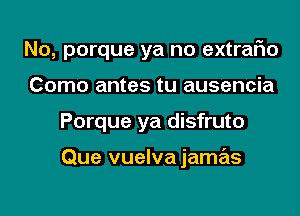 No, porque ya no extraFIo

Como antes tu ausencia
Porque ya disfruto

Que vuelva jamas