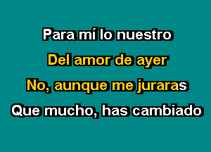 Para mi lo nuestro

Del amor de ayer

No, aunque me juraras

Que mucho, has cambiado