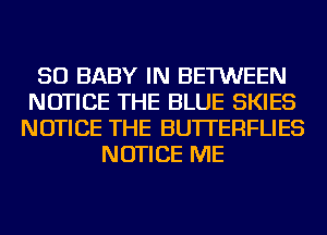 SO BABY IN BETWEEN
NOTICE THE BLUE SKIES
NOTICE THE BUTTERFLIES
NOTICE ME