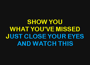 SHOW YOU
WHAT YOU'VE MISSED

JUSTCLOSEYOUR EYES
AND WATCH THIS