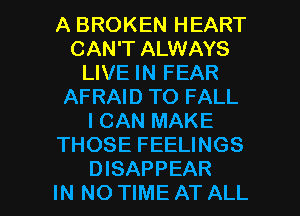 A BROKEN HEART
CAN'T ALWAYS
LIVE IN FEAR
AFRAID TO FALL
I CAN MAKE
THOSE FEELINGS

DISAPPEAR
IN NO TIME AT ALL I