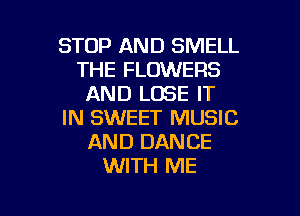 STOP AND SMELL
THE FLOWERS
AND LOSE IT

IN SWEET MUSIC
AND DANCE
WITH ME