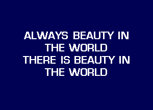 ALWAYS BEAUTY IN
THE WORLD

THERE IS BEAUTY IN
THE WORLD