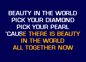 BEAUTY IN THE WORLD
PICK YOUR DIAMOND
PICK YOUR PEARL
'CAUSE THERE IS BEAUTY
IN THE WORLD
ALL TOGETHER NOW