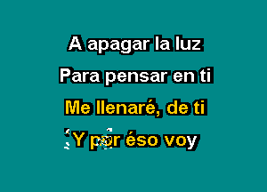 A apagar la luz
Para pensar en ti

Me llenart'a, de ti

(  I
.Y par eso voy