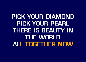 PICK YOUR DIAMOND
PICK YOUR PEARL
THERE IS BEAUTY IN
THE WORLD
ALL TOGETHER NOW