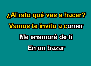 ('Al rato quc'e vas a hacer?

Vamos te invite a comer
Me enamorc'e de ti

En un bazar