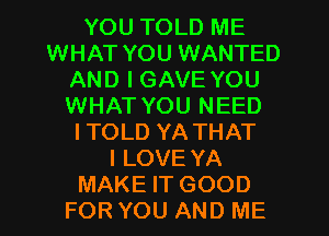 YOU TOLD ME
WHAT YOU WANTED
AND I GAVE YOU
WHAT YOU NEED
ITOLD YA THAT
I LOVE YA
MAKE IT GOOD
FOR YOU AND ME