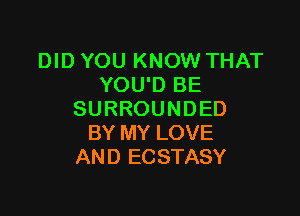 DID YOU KNOW THAT
YOU'D BE

SURROUNDED
BY MY LOVE
AND ECSTASY