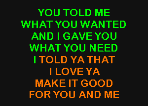 YOU TOLD ME
WHAT YOU WANTED
AND I GAVE YOU
WHAT YOU NEED
ITOLD YATHAT
ILOVE YA

MAKE IT GOOD
FOR YOU AND ME