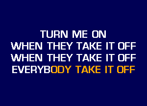 TURN ME ON
WHEN THEY TAKE IT OFF
WHEN THEY TAKE IT OFF
EVERYBODY TAKE IT OFF