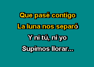 Que pasia contigo

La luna nos separd
Y hi to, ni yo

Supimos Ilorar...