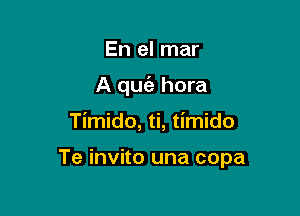 En el mar
A qm hora

Timido, ti, timido

Te invito una copa