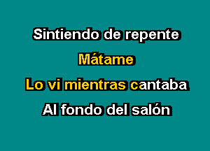 Sintiendo de repente

matame
Lo vi mientras cantaba

Al fondo del saldn