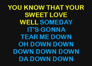 YOU KNOW THAT YOUR
SWEET LOVE
WELL SOMEDAY
IT'S GONNA
TEAR ME DOWN
0H DOWN DOWN
DOWN DOWN DOWN
DA DOWN DOWN