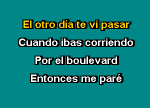 El otro dia te vi pasar

Cuando ibas corriendo
Por el boulevard

Entonces me pare'a