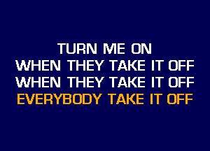 TURN ME ON
WHEN THEY TAKE IT OFF
WHEN THEY TAKE IT OFF
EVERYBODY TAKE IT OFF