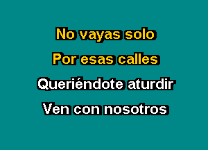 No vayas solo

Por esas calles
Queritfzndote aturdir

Ven con nosotros