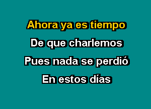 Ahora ya es tiempo

De que charlemos

Pues nada se perdic')

En estos dias