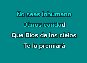 No seas inhumano
Danos caridad

Que Dios de los cielos

Te Io premiare'l