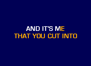 AND IT'S ME

THAT YOU CUT INTO