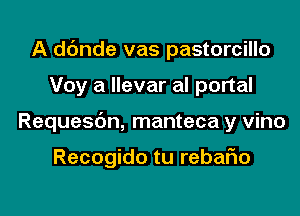 A dc'mde vas pastorcillo

Voy a llevar al portal

Requesbn, manteca y vino

Recogido tu rebaFIo