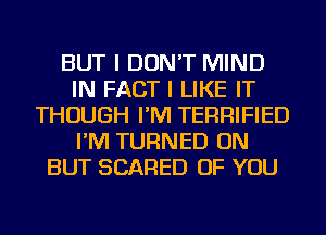 BUT I DON'T MIND
IN FACT I LIKE IT
THOUGH I'M TERRIFIED
I'M TURNED ON
BUT SCARED OF YOU