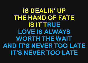 IS DEALIN' UP
THE HAND 0F FATE
IS IT TRUE
LOVE IS ALWAYS
WORTH THE WAIT
AND IT'S NEVER TOO LATE
IT'S NEVER TOO LATE