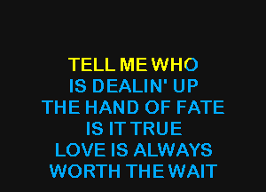 TELL MEWHO
IS DEALIN' UP
THE HAND OF FATE
IS ITTRUE

LOVE IS ALWAYS
WORTH THE WAIT l