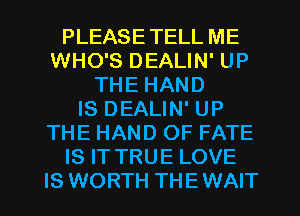 PLEASETELL ME
WHO'S DEALIN' UP
THE HAND
IS DEALIN' UP
THE HAND OF FATE
IS IT TRUE LOVE
IS WORTH THEWAIT