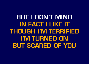 BUT I DON'T MIND
IN FACT I LIKE IT
THOUGH I'M TERRIFIED
I'M TURNED ON
BUT SCARED OF YOU