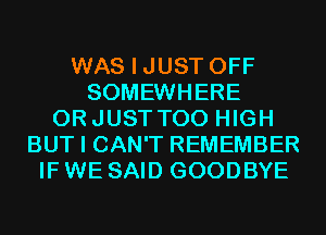 WAS I JUST OFF
SOMEWHERE
ORJUSTTOO HIGH
BUT I CAN'T REMEMBER
IF WE SAID GOODBYE