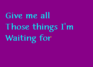 Give me all
Those things I'm

Waiting for