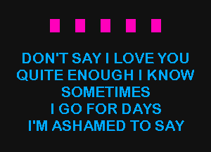 DON'T SAYI LOVE YOU
QUITE ENOUGH I KNOW
SOMETIMES
I GO FOR DAYS
I'M ASHAMED TO SAY